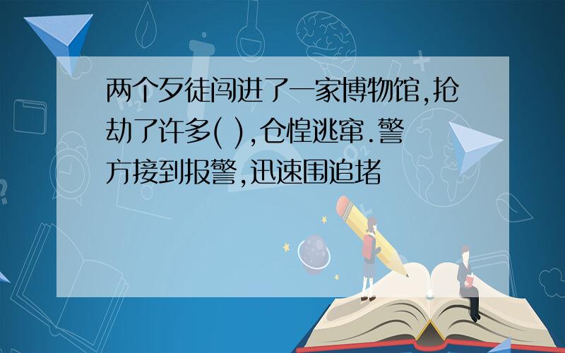 两个歹徒闯进了一家博物馆,抢劫了许多( ),仓惶逃窜.警方接到报警,迅速围追堵