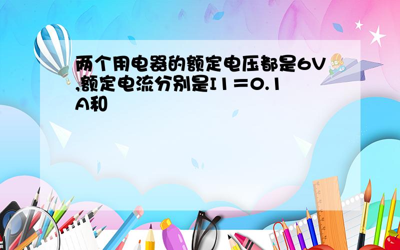 两个用电器的额定电压都是6V,额定电流分别是I1＝0.1A和