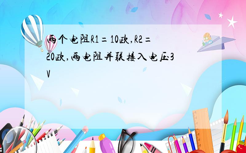 两个电阻R1=10欧,R2=20欧,两电阻并联接入电压3V