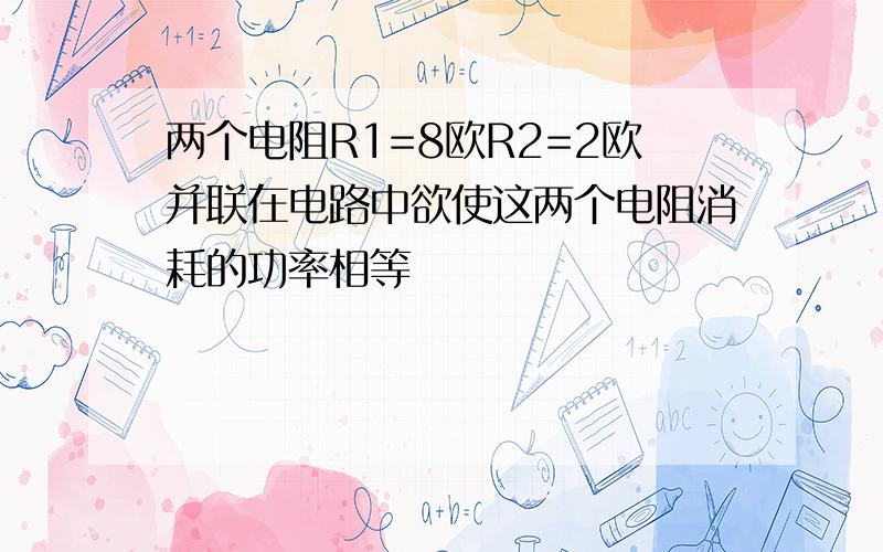 两个电阻R1=8欧R2=2欧并联在电路中欲使这两个电阻消耗的功率相等