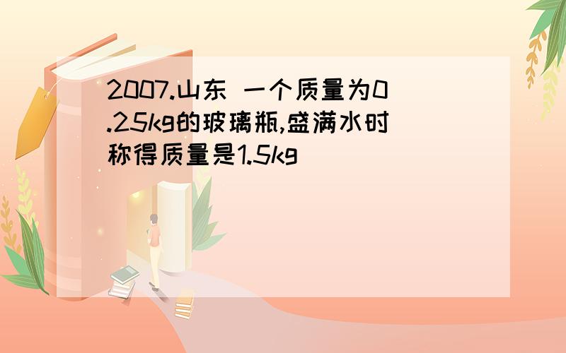 2007.山东 一个质量为0.25kg的玻璃瓶,盛满水时称得质量是1.5kg