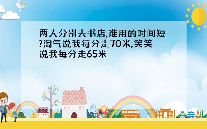 两人分别去书店,谁用的时间短?淘气说我每分走70米,笑笑说我每分走65米