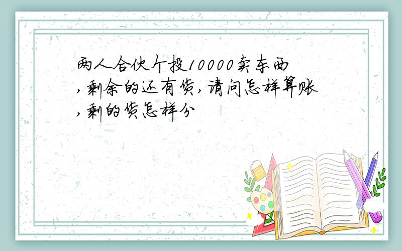 两人合伙个投10000卖东西,剩余的还有货,请问怎样算账,剩的货怎样分