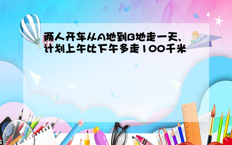 两人开车从A地到B地走一天,计划上午比下午多走100千米