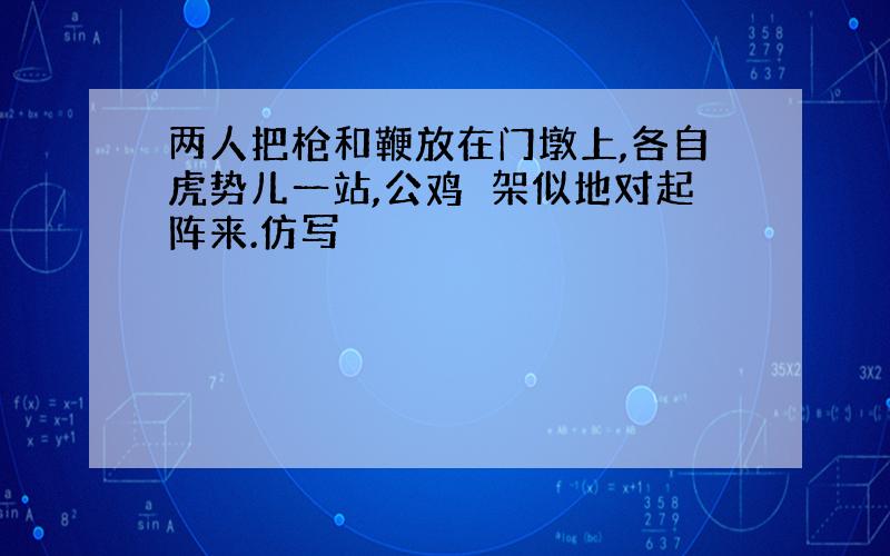 两人把枪和鞭放在门墩上,各自虎势儿一站,公鸡鹐架似地对起阵来.仿写