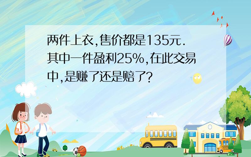 两件上衣,售价都是135元.其中一件盈利25%,在此交易中,是赚了还是赔了?