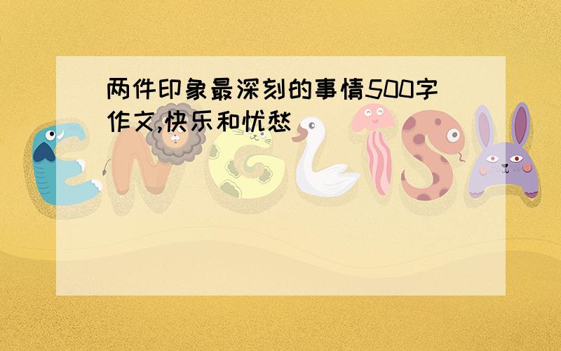 两件印象最深刻的事情500字作文,快乐和忧愁