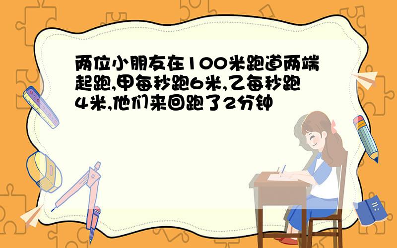 两位小朋友在100米跑道两端起跑,甲每秒跑6米,乙每秒跑4米,他们来回跑了2分钟