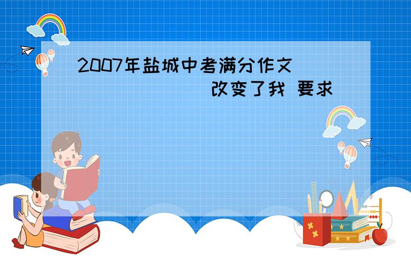 2007年盐城中考满分作文 _______改变了我 要求