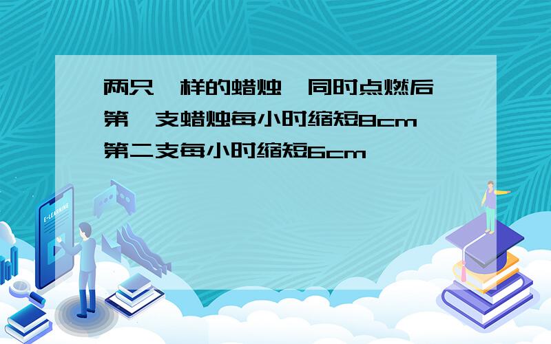 两只一样的蜡烛,同时点燃后,第一支蜡烛每小时缩短8cm,第二支每小时缩短6cm