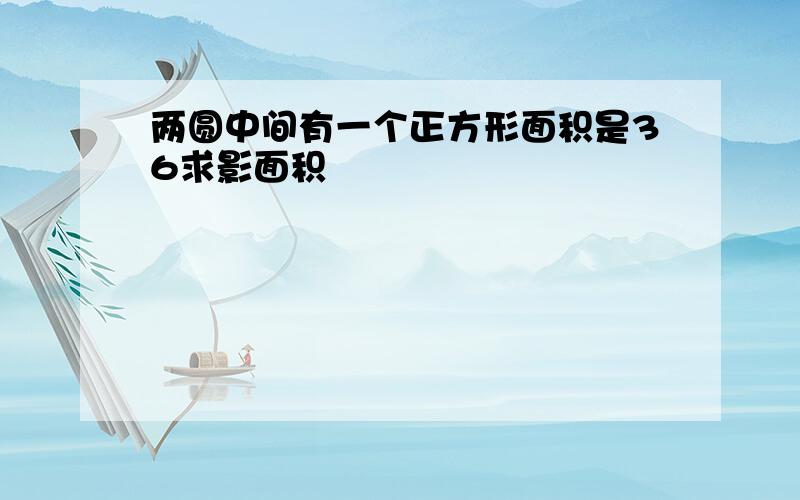 两圆中间有一个正方形面积是36求影面积