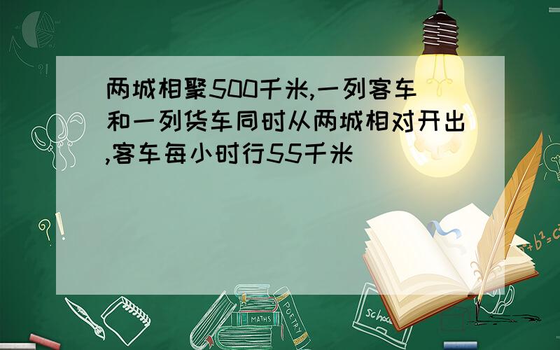 两城相聚500千米,一列客车和一列货车同时从两城相对开出,客车每小时行55千米