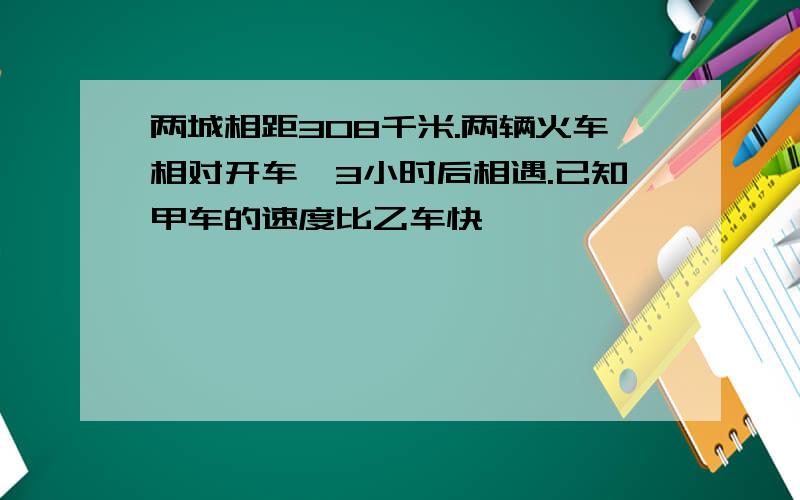 两城相距308千米.两辆火车相对开车,3小时后相遇.已知甲车的速度比乙车快