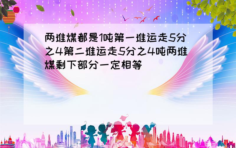 两堆煤都是1吨第一堆运走5分之4第二堆运走5分之4吨两堆煤剩下部分一定相等