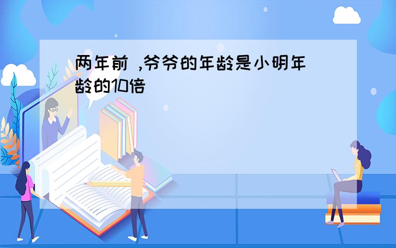 两年前 ,爷爷的年龄是小明年龄的10倍