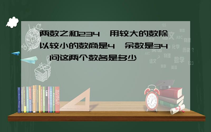 两数之和234,用较大的数除以较小的数商是4,余数是34,问这两个数各是多少