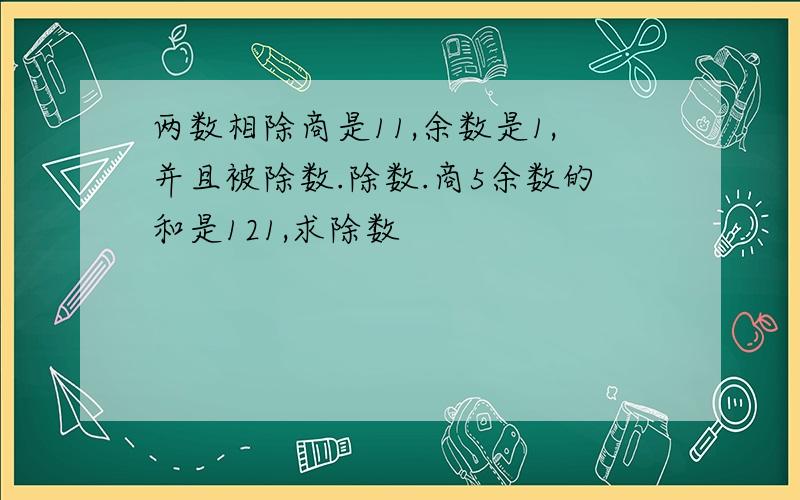 两数相除商是11,余数是1,并且被除数.除数.商5余数的和是121,求除数