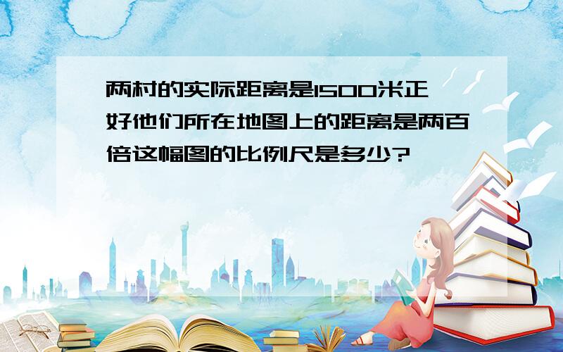 两村的实际距离是1500米正好他们所在地图上的距离是两百倍这幅图的比例尺是多少?