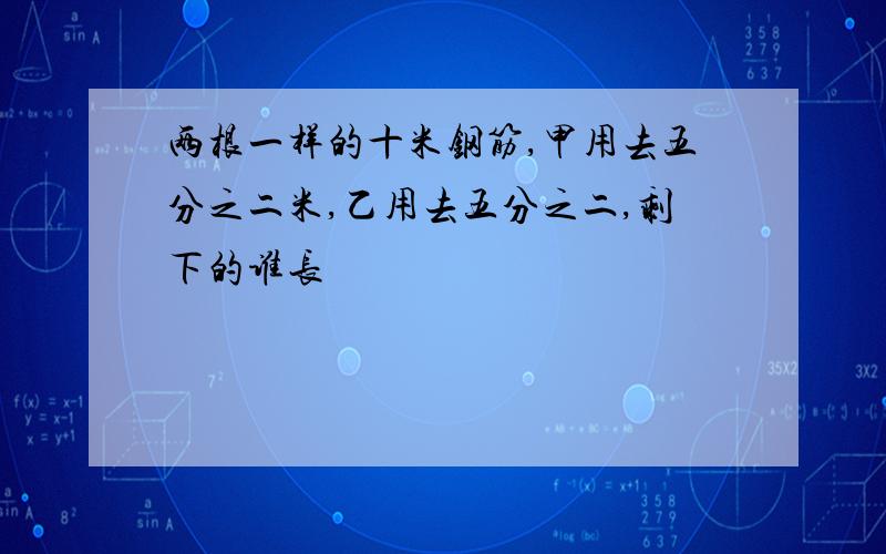 两根一样的十米钢筋,甲用去五分之二米,乙用去五分之二,剩下的谁长