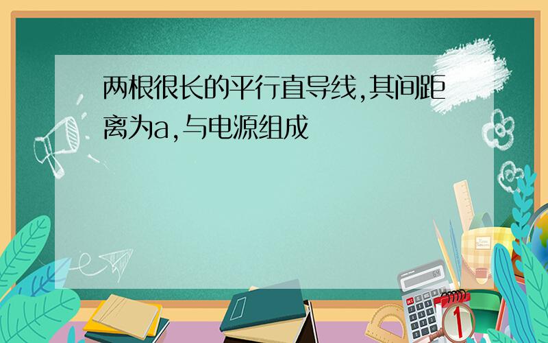 两根很长的平行直导线,其间距离为a,与电源组成