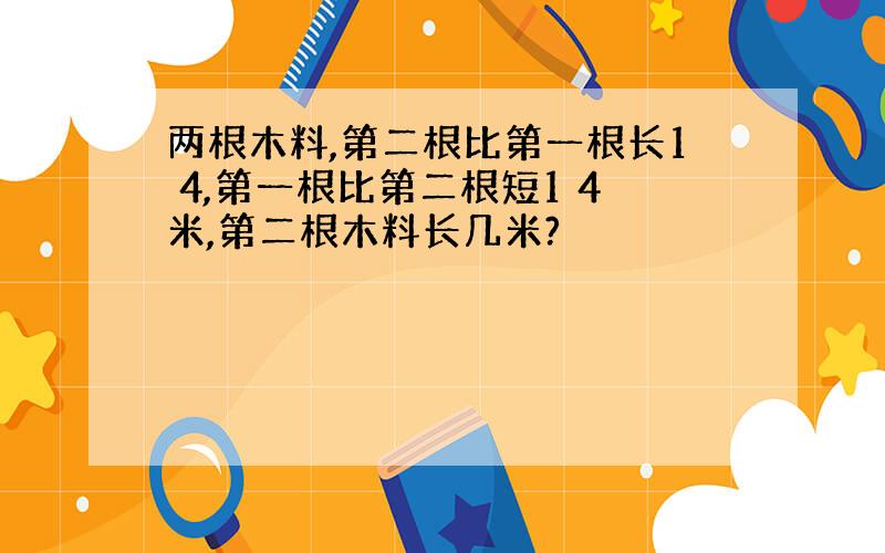 两根木料,第二根比第一根长1 4,第一根比第二根短1 4米,第二根木料长几米?