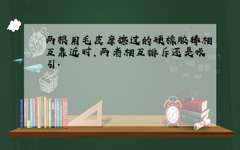 两根用毛皮摩擦过的硬橡胶棒相互靠近时,两者相互排斥还是吸引.