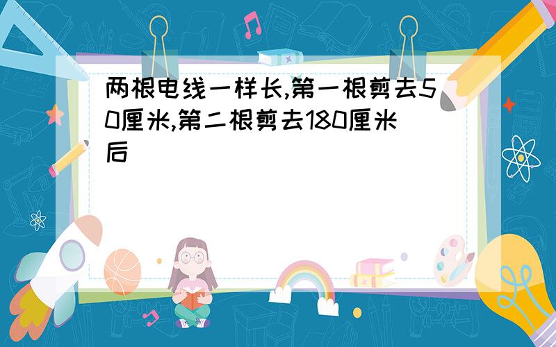 两根电线一样长,第一根剪去50厘米,第二根剪去180厘米后