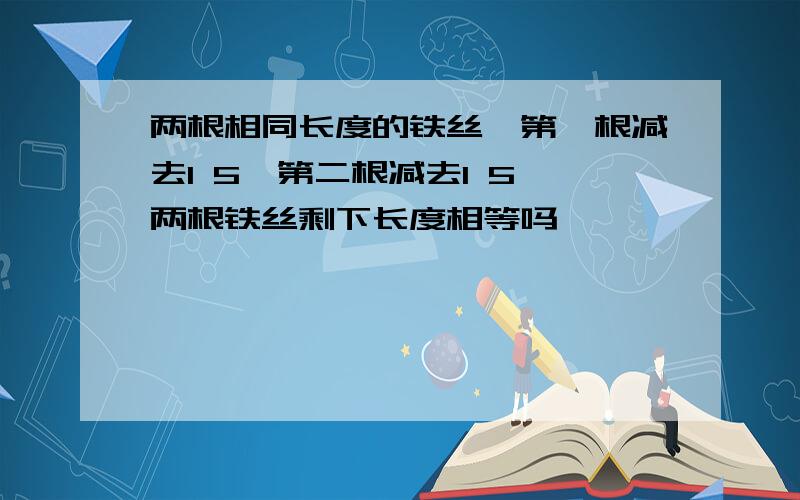 两根相同长度的铁丝,第一根减去1 5,第二根减去1 5,两根铁丝剩下长度相等吗