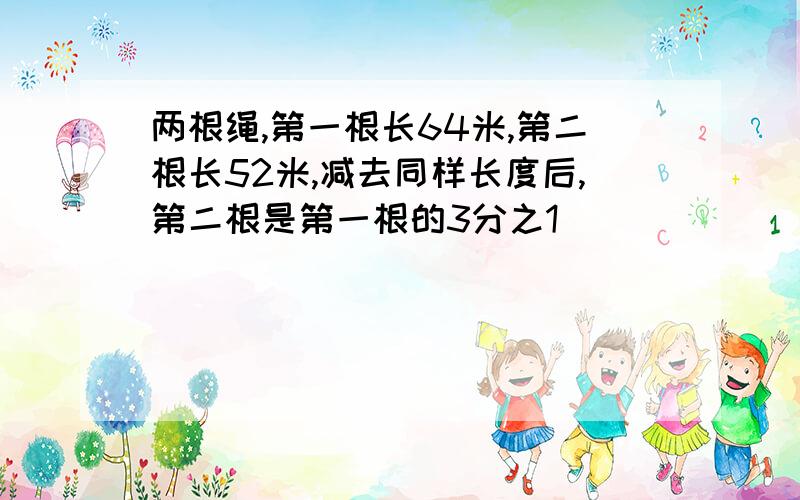 两根绳,第一根长64米,第二根长52米,减去同样长度后,第二根是第一根的3分之1