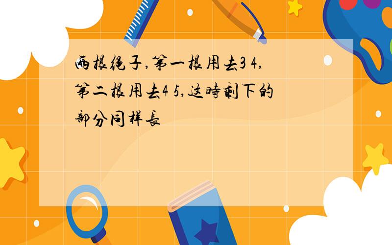 两根绳子,第一根用去3 4,第二根用去4 5,这时剩下的部分同样长