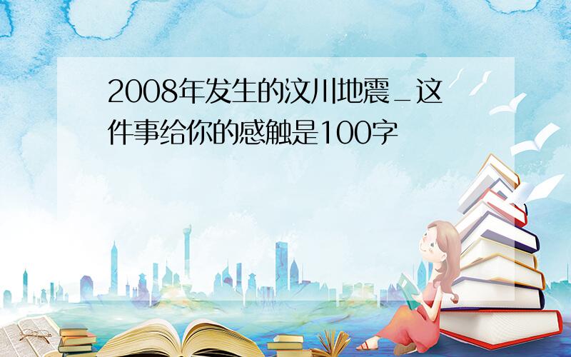 2008年发生的汶川地震_这件事给你的感触是100字