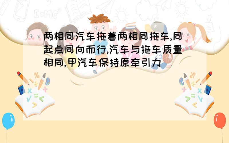 两相同汽车拖着两相同拖车,同起点同向而行,汽车与拖车质量相同,甲汽车保持原牵引力