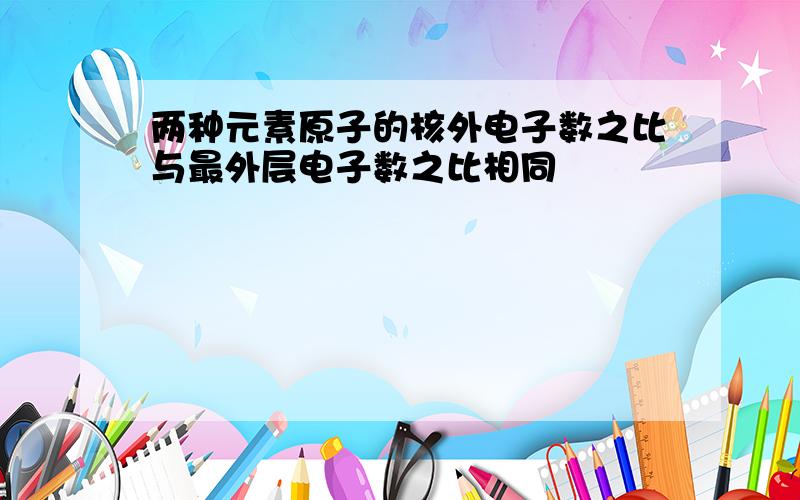 两种元素原子的核外电子数之比与最外层电子数之比相同