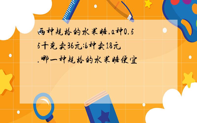 两种规格的水果糖,a种0.55千克卖36元:b种卖18元.哪一种规格的水果糖便宜