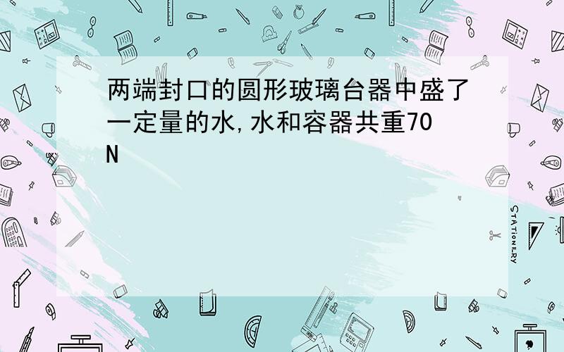 两端封口的圆形玻璃台器中盛了一定量的水,水和容器共重70N