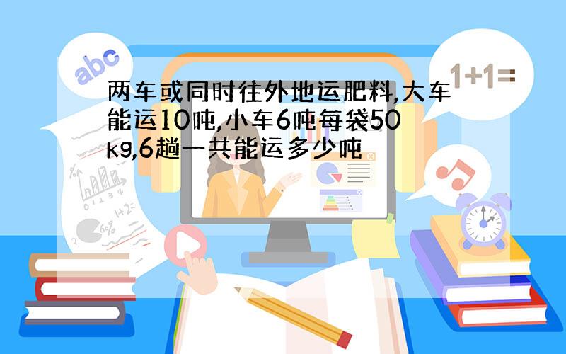 两车或同时往外地运肥料,大车能运10吨,小车6吨每袋50kg,6趟一共能运多少吨