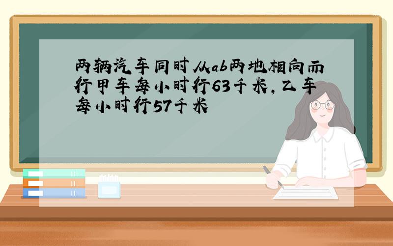 两辆汽车同时从ab两地相向而行甲车每小时行63千米,乙车每小时行57千米