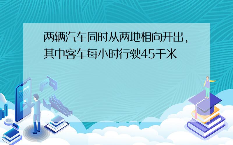 两辆汽车同时从两地相向开出,其中客车每小时行驶45千米