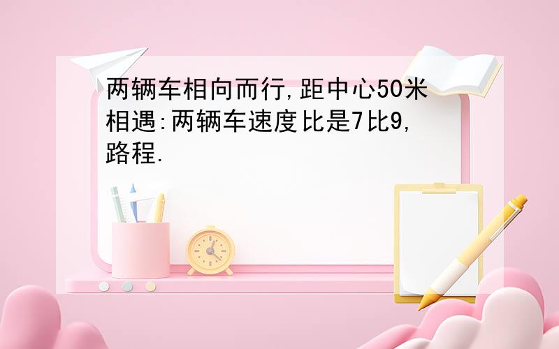 两辆车相向而行,距中心50米相遇:两辆车速度比是7比9,路程.