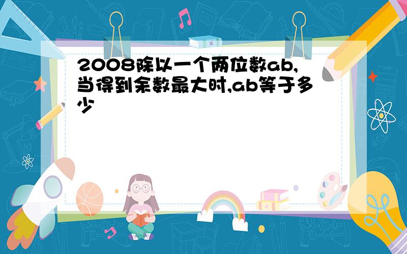 2008除以一个两位数ab,当得到余数最大时,ab等于多少