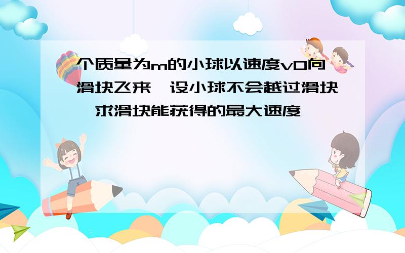 个质量为m的小球以速度v0向滑块飞来,设小球不会越过滑块,求滑块能获得的最大速度