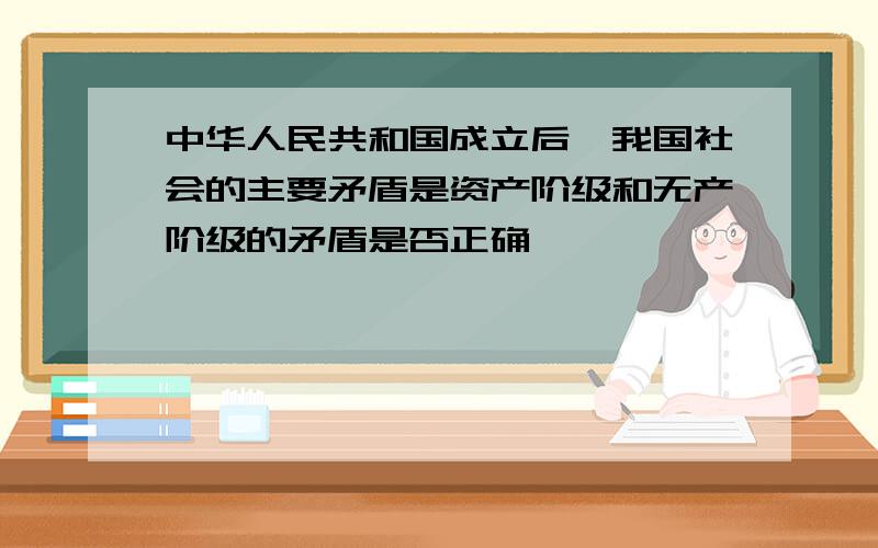 中华人民共和国成立后,我国社会的主要矛盾是资产阶级和无产阶级的矛盾是否正确