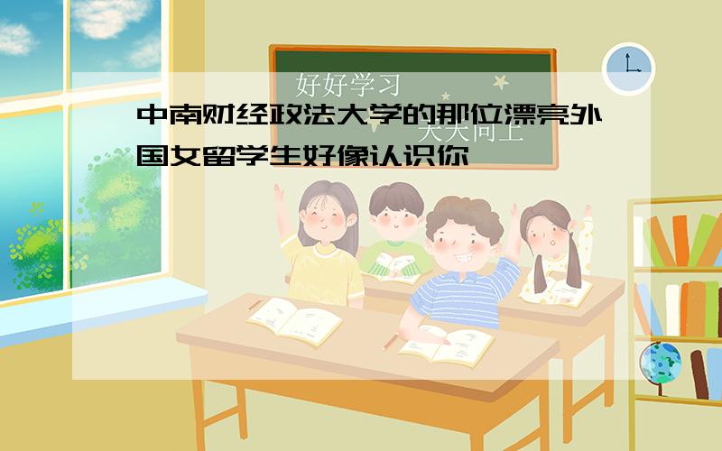 中南财经政法大学的那位漂亮外国女留学生好像认识你