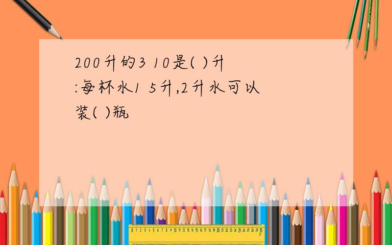 200升的3 10是( )升:每杯水1 5升,2升水可以装( )瓶