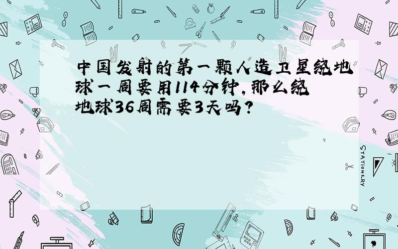 中国发射的第一颗人造卫星绕地球一周要用114分钟,那么绕地球36周需要3天吗?