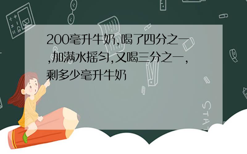 200毫升牛奶,喝了四分之一,加满水摇匀,又喝三分之一,剩多少毫升牛奶