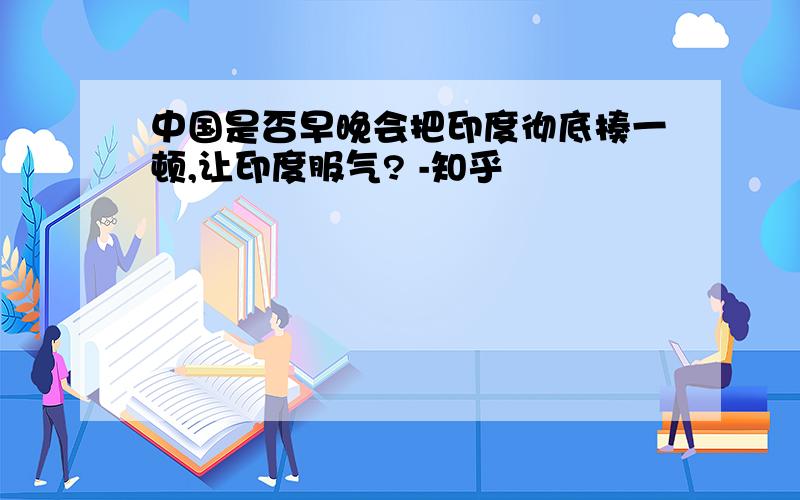 中国是否早晚会把印度彻底揍一顿,让印度服气? -知乎