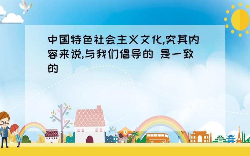 中国特色社会主义文化,究其内容来说,与我们倡导的 是一致的