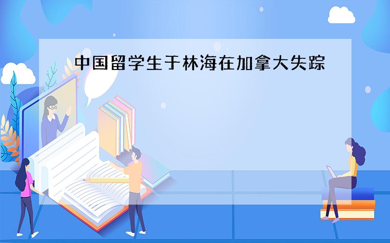 中国留学生于林海在加拿大失踪