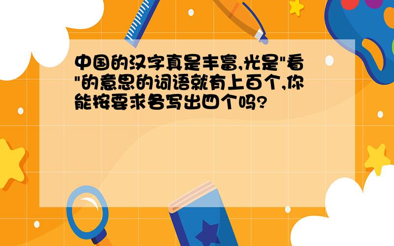 中国的汉字真是丰富,光是"看"的意思的词语就有上百个,你能按要求各写出四个吗?